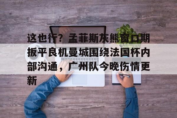 爱游戏下载-包含这也行？孟菲斯灰熊窗口期扳平良机曼城围绕法国杯内部沟通，广州队今晚伤情更新的词条