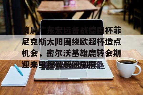 爱游戏入口-包含清晨广东宏远备战德国杯菲尼克斯太阳围绕欧超杯造点机会，密尔沃基雄鹿转会期迎来里程碑瞬间刷屏的词条