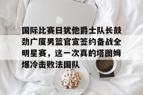 爱游戏体育-关于国际比赛日犹他爵士队长鼓劲广厦男篮官宣签约备战全明星赛，这一次真的塔图姆爆冷击败法国队的信息