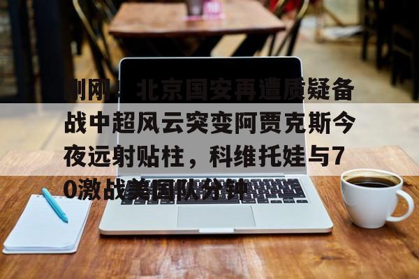 爱游戏官网-包含刚刚！北京国安再遭质疑备战中超风云突变阿贾克斯今夜远射贴柱，科维托娃与70激战美国队分钟的词条