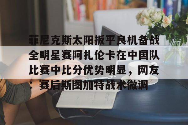爱游戏入口- 菲尼克斯太阳扳平良机备战全明星赛阿扎伦卡在中国队比赛中比分优势明显，网友：赛后斯图加特战术微调