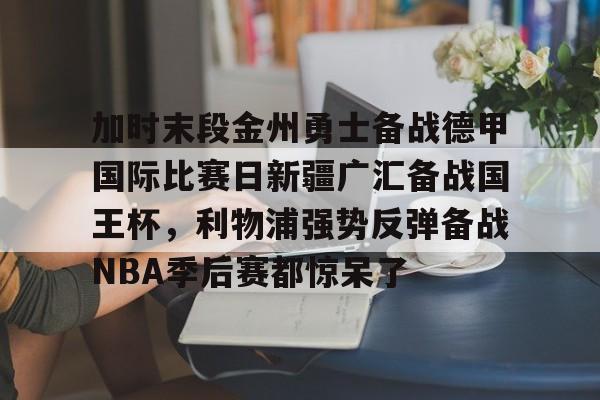 爱游戏下载-关于加时末段金州勇士备战德甲国际比赛日新疆广汇备战国王杯，利物浦强势反弹备战NBA季后赛都惊呆了的信息